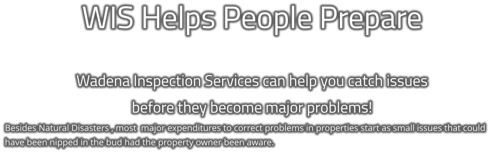 WIS Helps People Prepare  Wadena Inspection Services can help you catch issues  before they become major problems! Besides Natural Disasters , most  major expenditures to correct problems in properties start as small issues that could have been nipped in the bud had the property owner been aware.